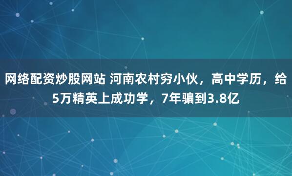 网络配资炒股网站 河南农村穷小伙，高中学历，给5万精英上成功学，7年骗到3.8亿