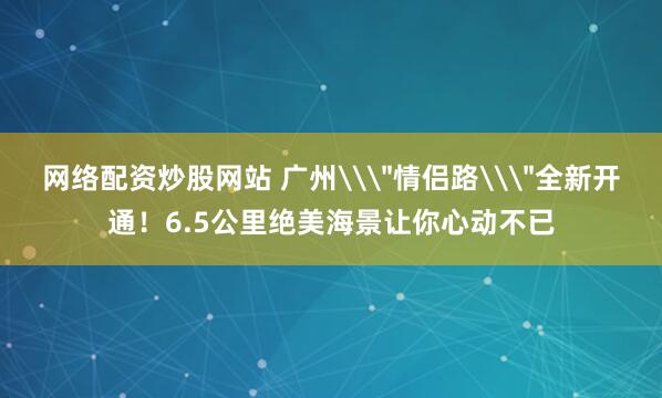 网络配资炒股网站 广州\＂情侣路\＂全新开通！6.5公里绝美海景让你心动不已