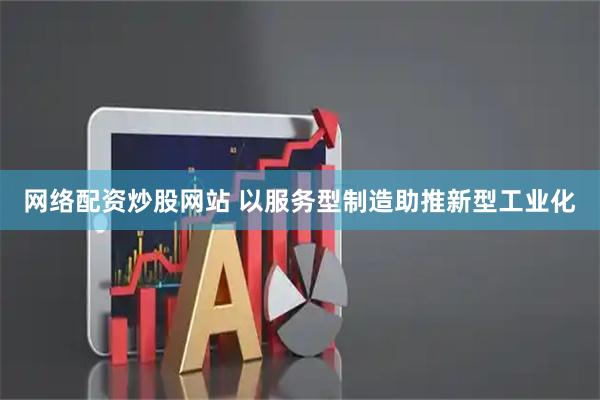 网络配资炒股网站 以服务型制造助推新型工业化