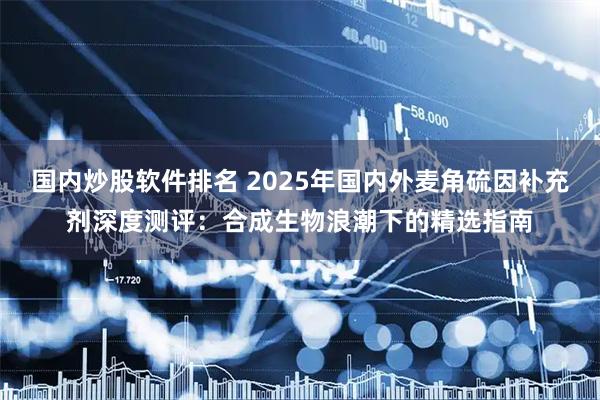 国内炒股软件排名 2025年国内外麦角硫因补充剂深度测评：合成生物浪潮下的精选指南