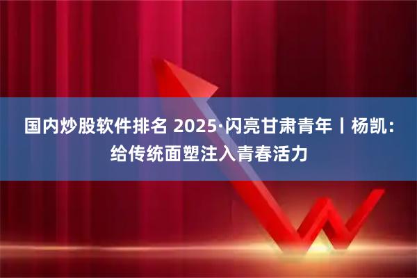 国内炒股软件排名 2025·闪亮甘肃青年丨杨凯：给传统面塑注入青春活力