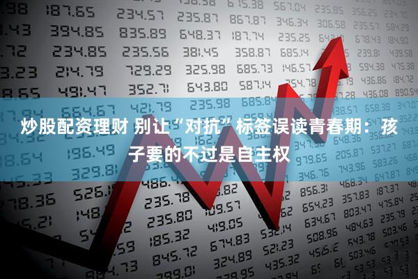 炒股配资理财 别让“对抗”标签误读青春期：孩子要的不过是自主权