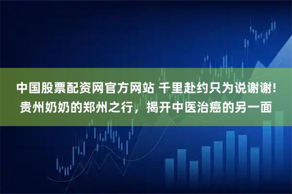 中国股票配资网官方网站 千里赴约只为说谢谢!贵州奶奶的郑州之行，揭开中医治癌的另一面