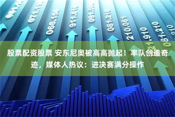 股票配资股票 安东尼奥被高高抛起！率队创造奇迹，媒体人热议：进决赛满分操作