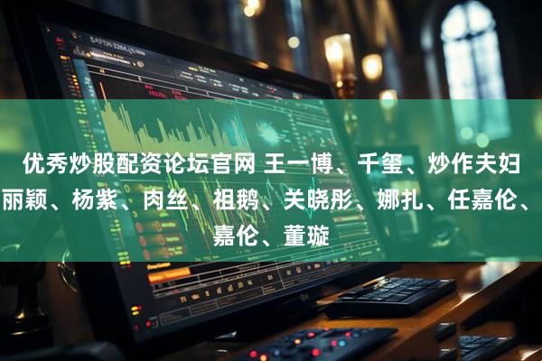 优秀炒股配资论坛官网 王一博、千玺、炒作夫妇、赵丽颖、杨紫、肉丝、祖鹅、关晓彤、娜扎、任嘉伦、董璇