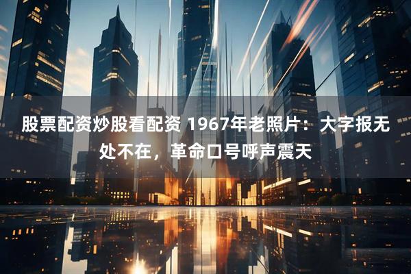 股票配资炒股看配资 1967年老照片：大字报无处不在，革命口号呼声震天