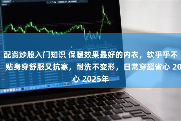 配资炒股入门知识 保暖效果最好的内衣，软乎乎不鼓包，贴身穿舒服又抗寒，耐洗不变形，日常穿超省心 2025年