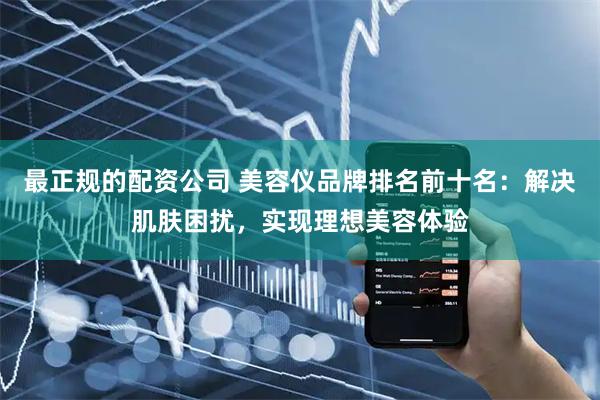 最正规的配资公司 美容仪品牌排名前十名：解决肌肤困扰，实现理想美容体验