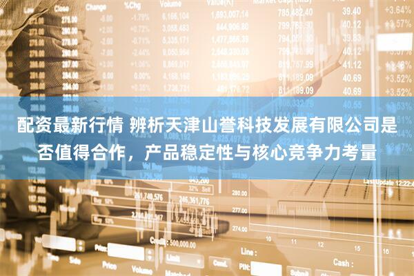 配资最新行情 辨析天津山誉科技发展有限公司是否值得合作，产品稳定性与核心竞争力考量