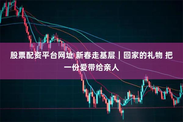 股票配资平台网址 新春走基层｜回家的礼物 把一份爱带给亲人