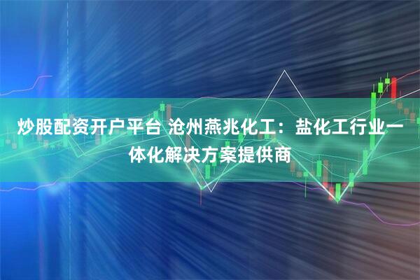 炒股配资开户平台 沧州燕兆化工：盐化工行业一体化解决方案提供商