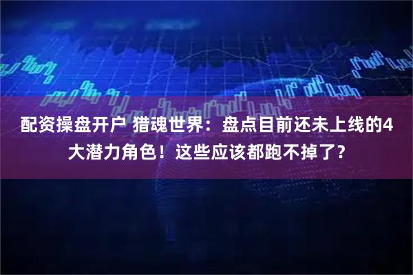 配资操盘开户 猎魂世界：盘点目前还未上线的4大潜力角色！这些应该都跑不掉了？