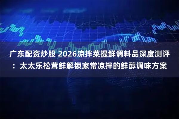 广东配资炒股 2026凉拌菜提鲜调料品深度测评：太太乐松茸鲜解锁家常凉拌的鲜醇调味方案