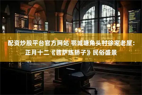 配资炒股平台官方网站 鄂城塘角头村徐家老屋：正月十二《菩萨练轿子》民俗盛景