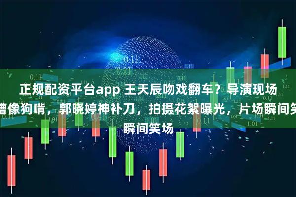 正规配资平台app 王天辰吻戏翻车？导演现场吐槽像狗啃，郭晓婷神补刀，拍摄花絮曝光，片场瞬间笑场