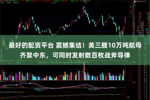 最好的配资平台 震撼集结!美三艘10万吨航母齐聚中东,可同时发射数百枚战斧导弹