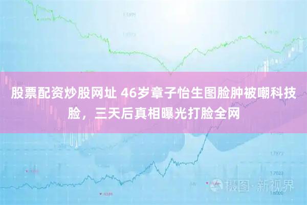 股票配资炒股网址 46岁章子怡生图脸肿被嘲科技脸，三天后真相曝光打脸全网