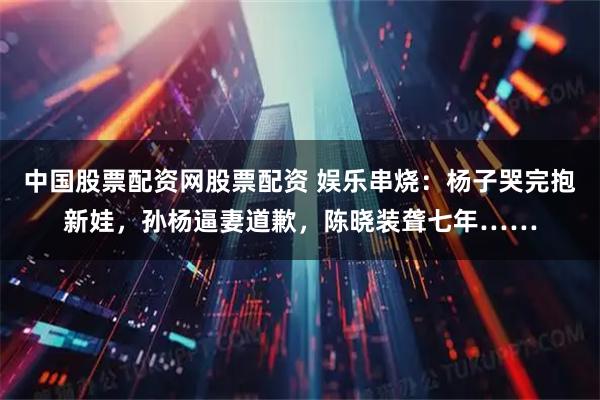 中国股票配资网股票配资 娱乐串烧：杨子哭完抱新娃，孙杨逼妻道歉，陈晓装聋七年……