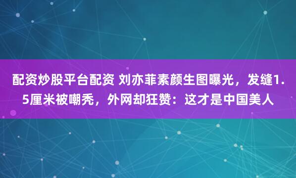 配资炒股平台配资 刘亦菲素颜生图曝光，发缝1.5厘米被嘲秃，外网却狂赞：这才是中国美人