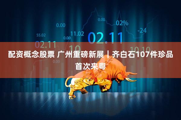 配资概念股票 广州重磅新展｜齐白石107件珍品首次来粤