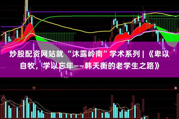 炒股配资网站就 “沐露岭南”学术系列 | 《卑以自牧，学以忘年——韩天衡的老学生之路》