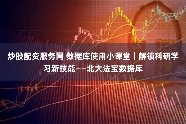 炒股配资服务网 数据库使用小课堂｜解锁科研学习新技能——北大法宝数据库