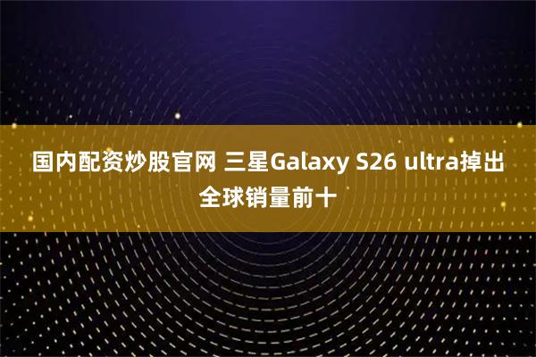 国内配资炒股官网 三星Galaxy S26 ultra掉出全球销量前十