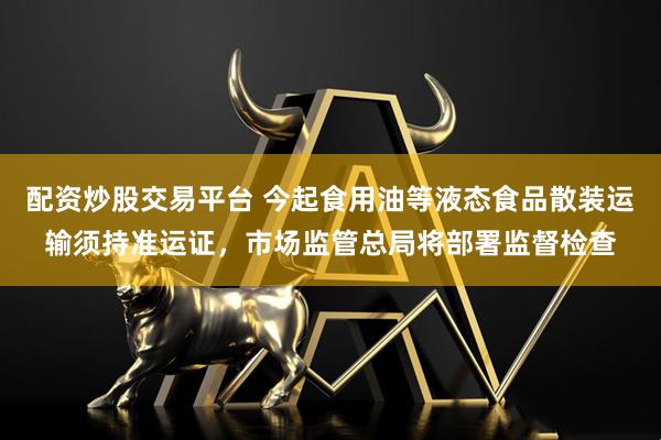 配资炒股交易平台 今起食用油等液态食品散装运输须持准运证,市场监管总局将部署监督检查