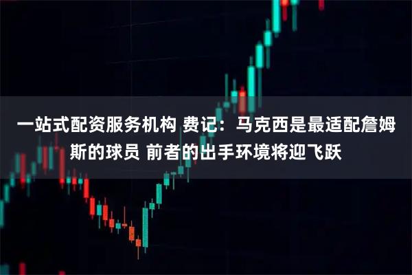 一站式配资服务机构 费记：马克西是最适配詹姆斯的球员 前者的出手环境将迎飞跃