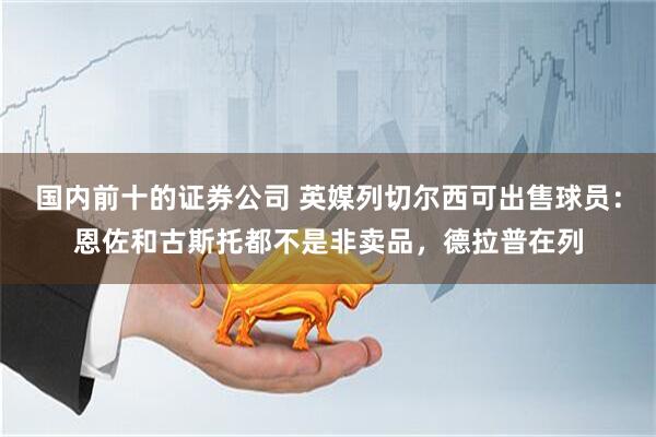 国内前十的证券公司 英媒列切尔西可出售球员：恩佐和古斯托都不是非卖品，德拉普在列
